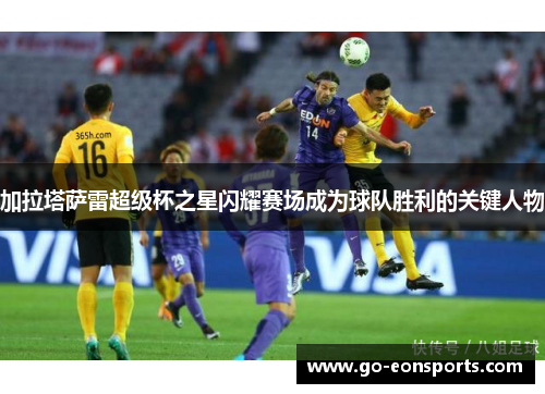 加拉塔萨雷超级杯之星闪耀赛场成为球队胜利的关键人物