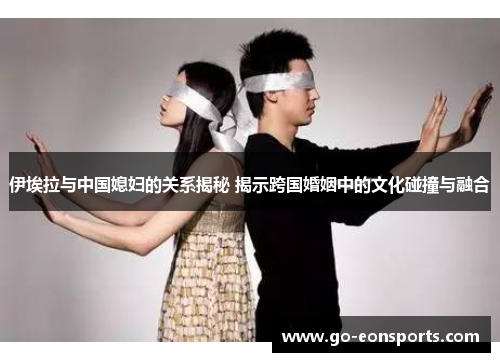 伊埃拉与中国媳妇的关系揭秘 揭示跨国婚姻中的文化碰撞与融合