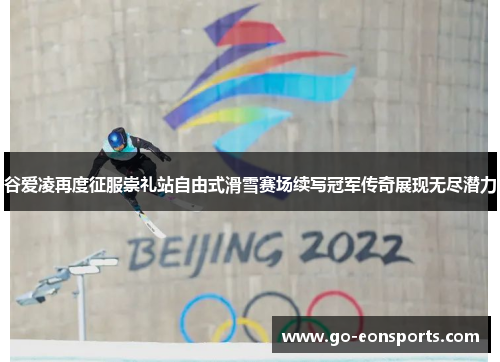 谷爱凌再度征服崇礼站自由式滑雪赛场续写冠军传奇展现无尽潜力