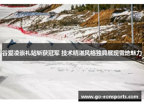 谷爱凌崇礼站斩获冠军 技术精湛风格独具展现雪地魅力