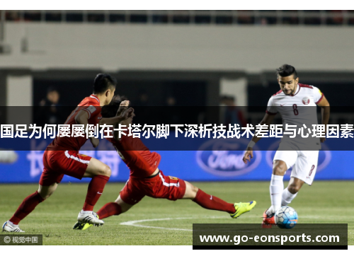 国足为何屡屡倒在卡塔尔脚下深析技战术差距与心理因素