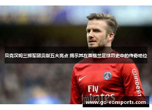 贝克汉姆三狮军团贡献五大亮点 揭示其在英格兰足球历史中的传奇地位 贝克汉姆三狮军团贡献五大亮点 揭示其在英格兰足球历史中的传奇地位