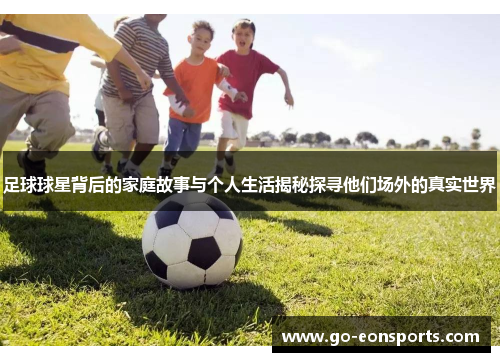 足球球星背后的家庭故事与个人生活揭秘探寻他们场外的真实世界