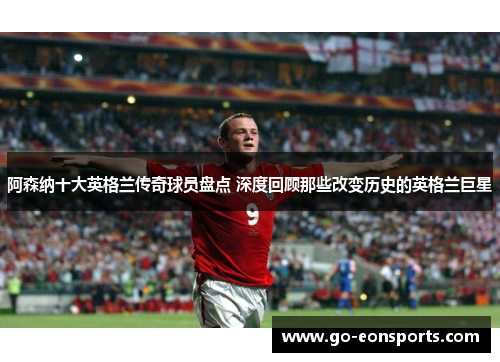 阿森纳十大英格兰传奇球员盘点 深度回顾那些改变历史的英格兰巨星 阿森纳十大英格兰传奇球员盘点 深度回顾那些改变历史的英格兰巨星